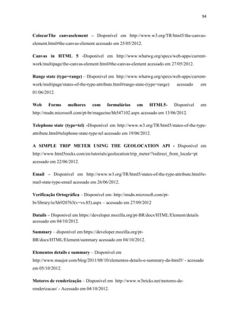 94
ColocarThe canvaselement – Disponível em http://www.w3.org/TR/html5/the-canvas-
element.html#the-canvas-element acessado em 25/05/2012.
Canvas in HTML 5 -Disponível em http://www.whatwg.org/specs/web-apps/current-
work/multipage/the-canvas-element.html#the-canvas-element acessado em 27/05/2012.
Range state (type=range) – Disponivel em http://www.whatwg.org/specs/web-apps/current-
work/multipage/states-of-the-type-attribute.html#range-state-(type=range) acessado em
01/06/2012.
Web Forms melhores com formulários em HTML5- Disponível em
http://msdn.microsoft.com/pt-br/magazine/hh547102.aspx acessado em 13/06/2012.
Telephone state (type=tel) -Disponível em http://www.w3.org/TR/html5/states-of-the-type-
attribute.html#telephone-state-type-tel acessado em 19/06/2012.
A SIMPLE TRIP METER USING THE GEOLOCATION API - Disponível em
http://www.html5rocks.com/en/tutorials/geolocation/trip_meter/?redirect_from_locale=pt
acessado em 22/06/2012.
Email – Disponível em http://www.w3.org/TR/html5/states-of-the-type-attribute.html#e-
mail-state-type-email acessado em 26/06/2012.
Verificação Ortográfica – Disponível em- http://msdn.microsoft.com/pt-
br/library/ie/hh920763(v=vs.85).aspx – acessado em 27/09/2012
Datails – Disponível em https://developer.mozilla.org/pt-BR/docs/HTML/Element/details
acessado em 04/10/2012.
Summary – disponível em https://developer.mozilla.org/pt-
BR/docs/HTML/Element/summary acessado em 04/10/2012.
Elementos details e summary – Disponível em
http://www.maujor.com/blog/2011/08/10/elementos-details-e-summary-da-html5/ - acessado
em 05/10/2012.
Motores de renderização – Disponível em http://www.w3tricks.net/motores-de-
renderizacao/ - Acessado em 04/10/2012.
 