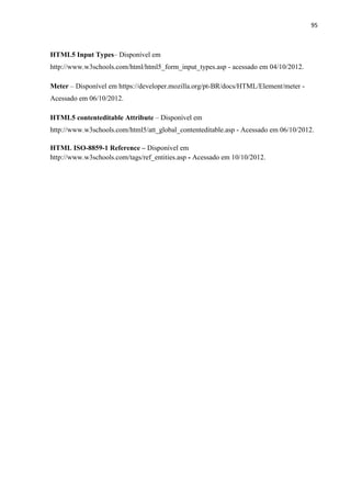 95
HTML5 Input Types– Disponível em
http://www.w3schools.com/html/html5_form_input_types.asp - acessado em 04/10/2012.
Meter – Disponível em https://developer.mozilla.org/pt-BR/docs/HTML/Element/meter -
Acessado em 06/10/2012.
HTML5 contenteditable Attribute – Disponível em
http://www.w3schools.com/html5/att_global_contenteditable.asp - Acessado em 06/10/2012.
HTML ISO-8859-1 Reference – Disponível em
http://www.w3schools.com/tags/ref_entities.asp - Acessado em 10/10/2012.
 