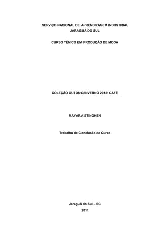 SERVIÇO NACIONAL DE APRENDIZAGEM INDUSTRIAL
              JARAGUÁ DO SUL


    CURSO TÉNICO EM PRODUÇÃO DE MODA




    COLEÇÃO OUTONO/INVERNO 2012: CAFÉ




             MAYARA STINGHEN




        Trabalho de Conclusão de Curso




             Jaraguá do Sul – SC
                    2011
 