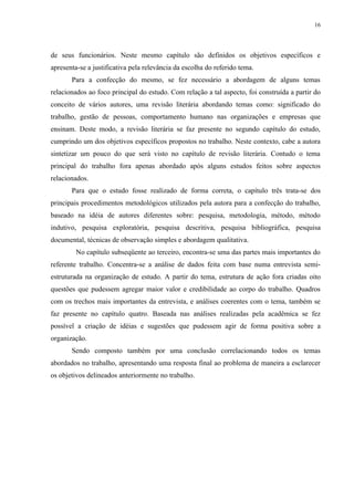 16




de seus funcionários. Neste mesmo capítulo são definidos os objetivos específicos e
apresenta-se a justificativa pela relevância da escolha do referido tema.
       Para a confecção do mesmo, se fez necessário a abordagem de alguns temas
relacionados ao foco principal do estudo. Com relação a tal aspecto, foi construída a partir do
conceito de vários autores, uma revisão literária abordando temas como: significado do
trabalho, gestão de pessoas, comportamento humano nas organizações e empresas que
ensinam. Deste modo, a revisão literária se faz presente no segundo capítulo do estudo,
cumprindo um dos objetivos específicos propostos no trabalho. Neste contexto, cabe a autora
sintetizar um pouco do que será visto no capítulo de revisão literária. Contudo o tema
principal do trabalho fora apenas abordado após alguns estudos feitos sobre aspectos
relacionados.
       Para que o estudo fosse realizado de forma correta, o capítulo três trata-se dos
principais procedimentos metodológicos utilizados pela autora para a confecção do trabalho,
baseado na idéia de autores diferentes sobre: pesquisa, metodologia, método, método
indutivo, pesquisa exploratória, pesquisa descritiva, pesquisa bibliográfica, pesquisa
documental, técnicas de observação simples e abordagem qualitativa.
         No capítulo subseqüente ao terceiro, encontra-se uma das partes mais importantes do
referente trabalho. Concentra-se a análise de dados feita com base numa entrevista semi-
estruturada na organização de estudo. A partir do tema, estrutura de ação fora criadas oito
questões que pudessem agregar maior valor e credibilidade ao corpo do trabalho. Quadros
com os trechos mais importantes da entrevista, e análises coerentes com o tema, também se
faz presente no capítulo quatro. Baseada nas análises realizadas pela acadêmica se fez
possível a criação de idéias e sugestões que pudessem agir de forma positiva sobre a
organização.
       Sendo composto também por uma conclusão correlacionando todos os temas
abordados no trabalho, apresentando uma resposta final ao problema de maneira a esclarecer
os objetivos delineados anteriormente no trabalho.
 