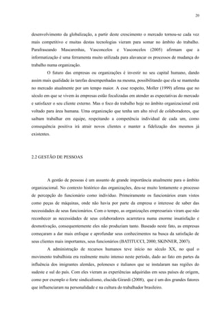 20




desenvolvimento da globalização, a partir deste crescimento o mercado tornou-se cada vez
mais competitivo e muitas destas tecnologias vieram para somar no âmbito do trabalho.
Parafraseando   Mascarenhas,     Vasconcelos    e   Vasconcelos    (2005)    afirmam   que   a
informatização é uma ferramenta muito utilizada para alavancar os processos de mudança do
trabalho numa organização.
         O futuro das empresas ou organizações é investir no seu capital humano, dando
assim mais qualidade às tarefas desempenhadas na mesma, possibilitando que ela se mantenha
no mercado atualmente por um tempo maior. A esse respeito, Moller (1999) afirma que no
século em que se vivem às empresas estão focalizadas em atender as expectativas do mercado
e satisfazer o seu cliente externo. Mas o foco do trabalho hoje no âmbito organizacional está
voltado para área humana. Uma organização que tenha um alto nível de colaboradores, que
saibam trabalhar em equipe, respeitando a competência individual de cada um, como
consequência positiva irá atrair novos clientes e manter a fidelização dos mesmos já
existentes.




2.2 GESTÃO DE PESSOAS




         A gestão de pessoas é um assunto de grande importância atualmente para o âmbito
organizacional. No contexto histórico das organizações, deu-se muito lentamente o processo
de percepção do funcionário como indivíduo. Primeiramente os funcionários eram vistos
como peças de máquinas, onde não havia por parte da empresa o interesse de saber das
necessidades de seus funcionários. Com o tempo, as organizações empresariais viram que não
reconhecer as necessidades de seus colaboradores acarretava numa enorme insatisfação e
desmotivação, consequentemente eles não produziam tanto. Baseado neste fato, as empresas
começaram a dar mais enfoque e aprofundar seus conhecimentos na busca da satisfação de
seus clientes mais importantes, seus funcionários (BATITUCCI, 2000; SKINNER, 2007).
         A administração de recursos humanos teve início no século XX, no qual o
movimento trabalhista era realmente muito intenso neste período, dado ao fato em partes da
influência dos imigrantes alemães, poloneses e italianos que se instalaram nas regiões do
sudeste e sul do país. Com eles vieram as experiências adquiridas em seus países de origem,
como por exemplo o forte sindicalismo, elucida Girardi (2008), que é um dos grandes fatores
que influenciaram na personalidade e na cultura do trabalhador brasileiro.
 