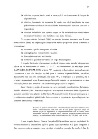 24




        b) objetivos organizacionais: tende a tornar o RH um instrumento de integração
            organizacional;
        c) objetivos funcionais: se encarrega de manter um nível equilibrado de seus
            procedimentos em função das necessidades de mão-de-obra treinadas, convictas e
            responsável;
        d) objetivos individuais: este objetivo requer em dar assistência aos colaboradores
            no desenvolvimento de seus trabalhos e suas metas pessoais.
        Na compreensão de Batitucci (2000), os recursos humanos têm como uma de suas
metas básicas dentro das organizações desenvolver papéis que possam ajudar a empresa a
proporcionar:
        a) retorno do capital e lucro para o acionista;
        b) satisfação para o cliente interno e externo;
        c) desenvolvimento para a sociedade;
        d) melhoria na qualidade de vida de seu corpo de empregados.
        A respeito das teorias relacionadas a gestão de pessoas, neste trabalho não poderiam
deixar de ser mencionadas as teorias “X” e “Y”. No entendimento de McGregor (apud
CARVALHO; SERAFIM, 1995), a teoria “X” representa os funcionários que preferem ser
comandados e que não desejam receber para si maiores responsabilidades, trabalham
basicamente para sua auto sustentação. Na teoria “Y”, o empregado é o contrário, ele é
criativo e responsável, o seu desempenho profissional é baseado em sua auto-estima e a sua
realização pessoal para pertencer a um determinado grupo social na empresa.
        Com relação à gestão de pessoas no novo ambiente organizacional, Tachizawa,
Ferreira e Fortuna (2001) alertam as empresas a se adaptarem a esse novo modo de gestão se
quiserem satisfazer seus clientes e obter lucro. O desenvolvimento de novas tecnologias e o
crescimento acelerado da globalização fazem com que as organizações sejam obrigadas a se
tornarem intensamente competitivas.


                       A função de recursos humanos deve ser estruturada sob uma visão sistêmica, mais
                       ampla e interdependente, onde cada uma de suas partes específicas esteja em
                       perfeita ligação de dependência e completamentariedade com as demais, tanto
                       internamente em relação a própria função, como em relação às demais funções da
                       empresa e às condicionantes situacionais do mercado. (BATITUCCI, 2000, p. 69).


        A esse respeito Tanure, Evans e Cançado (2010) acreditam que um profissional de
recursos humanos é inteiramente ligado a quatro faces importantes. Nas quais competem a
face executora onde se concentra como estratégia principal na execução das tarefas. A face de
 