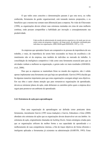 35




         O que todos estes conceitos e demonstrações passam é que esta nova, ou velha
conhecida, ferramenta da gestão organizacional, está tomando maiores proporções, e os
benefícios que a mesma traz somam num diferencial para a empresa. Na visão de Chiavenato
(1998), as organizações devem refazer suas estruturas montadas em cima de uma melhoria
contínua, onde possam compartilhar a habilidade por inovação e conseqüentemente sua
produtividade.


                       Cada escolha da administração do mundo precisa organizar-se, de modo que em seu
                       centro esteja um programa, exigente e de longo prazo, de educação continuada para
                       indivíduos em organizações. (DRUCKER apud JOHNSON, 1997, p. 115).


         As empresas que aprendem fazem um comparativo às pessoas da importância do seu
trabalho, e mais, da importância de serem bem executados na busca da excelência e do
mantimento não só da empresa, mas também do indivíduo no mercado de trabalho. A
consolidação da inteligência competitiva é tida como uma ferramenta essencial para que as
atividades venham a melhorar na organização, e gerem cada vez mais resultados (AMARAL
et al., 2008).
         Para que as empresas se mantenham firme no mundo dos negócios, não é valido
apenas implementar uma ferramenta sem que haja um aprendizado. Garvin (1993) elucida que
há algumas maneiras importantes para que estas organizações consigam atingir seus objetivos.
Em sua obra o autor chama atenção que para tornarem-se organizações de aprendizado,
devem-se estruturar planos de ação, onde delineiam os caminhos pelos quais a empresa deve
seguir para promover um ambiente de aprendizado.




2.4.1 Estruturas de ação para aprendizagem




         Para uma organização de aprendizagem ser definida como praticante desta
ferramenta, inicialmente Garvin (1993 nossa tradução) e Garvin, Edmodson e Gino (2008)
abordam oito estruturas de ações que as organizações devem desenvolver em seu âmbito. As
estruturas de ação, originalmente chamadas de building blocks, foram estratégias criadas para
que as organizações utilizem da melhor forma a sua capacidade de aprendizado e o
melhoramento de suas competências internas, a fim de traçar objetivos de forma eficiente e
inteligente aplicadas a ferramentas já existentes na administração (GARVIN, 1993). Estas
 