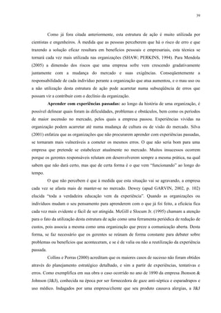 39




           Como já fora citada anteriormente, esta estrutura de ação é muito utilizada por
cientistas e engenheiros. À medida que as pessoas perceberem que há o risco de erro e que
trazendo a solução eficaz resultara em benefícios pessoais e empresariais, esta técnica se
tornará cada vez mais utilizada nas organizações (SHAW; PERKINS, 1994). Para Mendola
(2005) a dimensão dos riscos que uma empresa sofre vem crescendo gradativamente
juntamente com a mudança do mercado e suas exigências. Conseqüentemente a
responsabilidade de cada indivíduo perante a organização que atua aumentou, e o mau uso ou
a não utilização desta estrutura de ação pode acarretar numa subseqüência de erros que
possam vir a contribuir com o declínio da organização.
           Aprender com experiências passadas: ao longo da história de uma organização, é
possível delinear quais foram às dificuldades, problemas e obstáculos, bem como os períodos
de maior ascensão no mercado, pelos quais a empresa passou. Experiências vividas na
organização podem acarretar até numa mudança de cultura ou de visão do mercado. Silva
(2001) enfatiza que as organizações que não procurarem aprender com experiências passadas,
se tornaram mais vulneráveis a cometer os mesmos erros. O que não seria bom para uma
empresa que pretende se estabelecer atualmente no mercado. Muitos insucessos ocorrem
porque os gerentes responsáveis relutam em desenvolverem sempre a mesma prática, na qual
sabem que não dará certo, mas que de certa forma é o que vem “funcionando” ao longo do
tempo.
           O que não percebem é que à medida que esta situação vai se agravando, a empresa
cada vez se afasta mais de manter-se no mercado. Dewey (apud GARVIN, 2002, p. 102)
elucida “toda a verdadeira educação vem da experiência”. Quando as organizações ou
indivíduos mudam o seu pensamento para aprenderem com o que já foi feito, a eficácia fica
cada vez mais evidente e fácil de ser atingida. McGill e Slocum Jr. (1995) chamam a atenção
para o fato da utilização desta estrutura de ação como uma ferramenta periódica de redução de
custos, pois associa a mesma como uma organização que preze a comunicação aberta. Desta
forma, se faz necessário que os gerentes se reúnam de forma constante para debater sobre
problemas ou benefícios que aconteceram, e se é de valia ou não a reutilização da experiência
passada.
           Collins e Porras (2000) acreditam que os maiores casos de sucesso não foram obtidos
através do planejamento estratégico detalhado, e sim a partir de experiências, tentativas e
erros. Como exemplifica em sua obra o caso ocorrido no ano de 1890 da empresa Jhonson &
Johnson (J&J), conhecida na época por ser fornecedora de gaze anti-séptica e esparadrapos e
uso médico. Indagados por uma empresa/cliente que seu produto causava alergias, a J&J
 