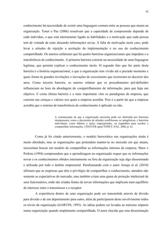 42




conhecimento há necessidade de existir uma linguagem comum entre as pessoas que atuam na
organização. Tonet e Paz (2006) ressalvam que a capacidade de compreensão depende de
cada indivíduo, o que está inteiramente ligado as habilidades e a motivação que cada pessoa
tem de vontade de estar alocando informações novas. A falta de motivação neste caso, pode
levar a atitudes de rejeição a aceitação da implementação e no uso do conhecimento
compartilhado. Os autores enfatizam que há quatro barreiras organizacionais que impedem o a
transferência de conhecimento. A primeira barreira consiste na necessidade de uma linguagem
legítima, que permita explicar o conhecimento tácito. O segundo fato que faz parte desta
barreira é a história organizacional, o que a organização tem vivido até o prezado momento e
quais foram às grandes revoluções e inovações de crescimento que ocorreram no decorrer dos
anos. Como terceira barreira, os autores relatam que os procedimentos pré-definidos
influenciam na hora da abordagem do compartilhamento de informação, para que haja um
objetivo. E como última barreira e a mais importante vêm os paradigmas da empresa, que
consiste nas crenças e valores nos quais a empresa acredita. Pois é a partir do que a empresa
acredita que o sistema de transferência de conhecimento é aplicado ou não.


                        A comunicação de que a organização necessita pode ser obstruída por barreiras
                        interpessoais, como a decorrente de atitudes conflituosas ou antagônicas, e barreiras
                        individuais, como hábitos e ações inapropriados, ou inaptidões para receber e
                        compartilhar informações. (THAYER apud TONET; PAZ, 2006, p. 6).


         Como já foi citado anteriormente, o modelo burocrático nas organizações ainda é
muito abordado, mas as organizações que pretendem manter-se no mercado em que atuam,
necessitam buscar um modelo de compartilhar as informações internas da empresa. Shaw e
Perkins (1994) compreendem que a aprendizagem na organização requer que as informações
novas e os conhecimentos obtidos internamente ou fora da organização seja algo disseminado
e utilizado por todo o âmbito empresarial. Parafraseando com o autor Araujo et al. (2010)
afirmam que as empresas que têm o privilégio de compartilhar o conhecimento, atendem não
somente as expectativas do mercado, mas também criam uma gama de proteção intelectual de
seus funcionários, onde são criadas fontes de novas informações que implicam num equilíbrio
de interesse entre o transmissor e o receptor.
         A experiência dentro de uma organização pode ser transmitida através de divisão
para divisão e de um departamento para outro, além de participarem deste envolvimento todos
os níveis da organização (GARVIN, 1993). As idéias podem ser levadas ao máximo impacto
numa organização quando amplamente compartilhada. O autor elucida que esta disseminação
 