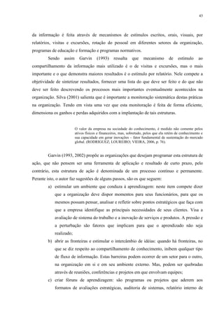 43




da informação é feita através de mecanismos de estímulos escritos, orais, visuais, por
relatórios, visitas e excursões, rotação do pessoal em diferentes setores da organização,
programas de educação e formação e programas normativos.
        Sendo    assim      Garvin     (1993)     ressalta    que    mecanismo        de   estímulo      ao
compartilhamento da informação mais utilizado é o de visitas e excursões, mas o mais
importante e o que demonstra maiores resultados é o estímulo por relatório. Nele compete a
objetividade de sintetizar resultados, fornecer uma lista do que deve ser feito e do que não
deve ser feito descrevendo os processos mais importantes eventualmente acontecidos na
organização. Silva (2001) salienta que é importante a monitoração sistemática destas práticas
na organização. Tendo em vista uma vez que esta monitoração é feita de forma eficiente,
dimensiona os ganhos e perdas adquiridos com a implantação de tais estruturas.


                         O valor da empresa na sociedade do conhecimento, é medido não comente pelos
                         ativos físicos e financeiros, mas, sobretudo, pelos que ela retém de conhecimento e
                         sua capacidade em gerar inovações – fator fundamental de sustentação do mercado
                         global. (RODRIGUEZ; LOUREIRO; VIEIRA, 2006, p. 76).


        Garvin (1993, 2002) propõe as organizações que desejam programar esta estrutura de
ação, que não pensem ser uma ferramenta de aplicação e resultado de curto prazo, pelo
contrário, esta estrutura de ação é denominada de um processo contínuo e permanente.
Perante isto, o autor faz sugestões de alguns passos, são os que seguem:
        a) estimular um ambiente que conduza à aprendizagem: neste item compete dizer
            que a organização deve dispor momentos para seus funcionários, para que os
            mesmos possam pensar, analisar e refletir sobre pontos estratégicos que faça com
            que a empresa identifique as principais necessidades de seus clientes. Visa a
            avaliação de sistema do trabalho e a inovação de serviços e produtos. A pressão e
            a perturbação são fatores que implicam para que o aprendizado não seja
            realizado;
        b) abrir as fronteiras e estimular o intercâmbio de idéias: quando há fronteiras, no
            que se diz respeito ao compartilhamento de conhecimento, inibem qualquer tipo
            de fluxo de informação. Estas barreiras podem ocorrer de um setor para o outro,
            na organização em si e em seu ambiente externo. Mas, podem ser quebradas
            através de reuniões, conferências e projetos em que envolvam equipes;
        c) criar fóruns de aprendizagem: são programas ou projetos que aderem aos
            formatos de avaliações estratégicas, auditoria de sistemas, relatório interno de
 