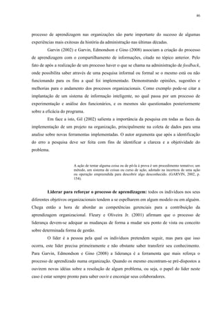 46




processo de aprendizagem nas organizações são parte importante do sucesso de algumas
experiências mais exitosas da história da administração nas últimas décadas.
        Garvin (2002) e Garvin, Edmondson e Gino (2008) associam a criação do processo
de aprendizagem com o compartilhamento de informações, citado no tópico anterior. Pelo
fato de após a realização de um processo haver o que se chama na administração de feedback,
onde possibilita saber através de uma pesquisa informal ou formal se o mesmo está ou não
funcionando para os fins a qual foi implementado. Demonstrando opiniões, sugestões e
melhorias para o andamento dos processos organizacionais. Como exemplo pode-se citar a
implantação de um sistema de informação inteligente, no qual passa por um processo de
experimentação e análise dos funcionários, e os mesmos são questionados posteriormente
sobre a eficácia do programa.
        Em face a isto, Gil (2002) salienta a importância da pesquisa em todas as faces da
implementação de um projeto na organização, principalmente na coleta de dados para uma
analise sobre novas ferramentas implementadas. O autor argumenta que após a identificação
do erro a pesquisa deve ser feita com fins de identificar a clareza e a objetividade do
problema.


                       A ação de tentar alguma coisa ou de pô-la à prova é um procedimento tentativo; um
                       método, um sistema de coisas ou curso de ação, adotado na incerteza de uma ação
                       ou operação empreendida para descobrir algo desconhecido. (GARVIN, 2002, p.
                       154).


        Liderar para reforçar o processo de aprendizagem: todos os indivíduos nos seus
diferentes objetivos organizacionais tendem a se espelharem em algum modelo ou em alguém.
Chega então a hora de abordar as competências gerenciais para a contribuição da
aprendizagem organizacional. Fleury e Oliveira Jr. (2001) afirmam que o processo de
liderança devem-se adequar as mudanças de forma a mudar seu ponto de vista ou conceito
sobre determinada forma de gestão.
        O líder é a pessoa pela qual os indivíduos pretendem seguir, mas para que isso
ocorra, este líder precisa primeiramente e não obstante saber transferir seu conhecimento.
Para Garvin, Edmondson e Gino (2008) a liderança é a ferramenta que mais reforça o
processo de aprendizado numa organização. Quando os mesmo encontram-se pré-dispostos a
ouvirem novas idéias sobre a resolução de algum problema, ou seja, o papel do líder neste
caso é estar sempre pronto para saber ouvir e encorajar seus colaboradores.
 