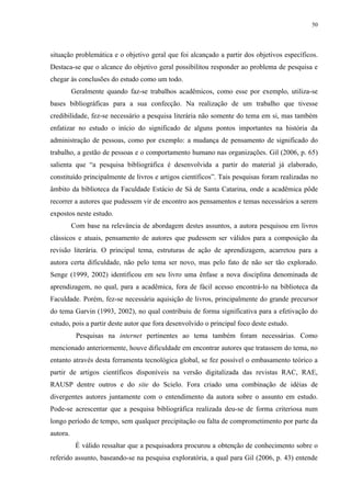 50




situação problemática e o objetivo geral que foi alcançado a partir dos objetivos específicos.
Destaca-se que o alcance do objetivo geral possibilitou responder ao problema de pesquisa e
chegar às conclusões do estudo como um todo.
          Geralmente quando faz-se trabalhos acadêmicos, como esse por exemplo, utiliza-se
bases bibliográficas para a sua confecção. Na realização de um trabalho que tivesse
credibilidade, fez-se necessário a pesquisa literária não somente do tema em si, mas também
enfatizar no estudo o início do significado de alguns pontos importantes na história da
administração de pessoas, como por exemplo: a mudança de pensamento de significado do
trabalho, a gestão de pessoas e o comportamento humano nas organizações. Gil (2006, p. 65)
salienta que “a pesquisa bibliográfica é desenvolvida a partir do material já elaborado,
constituído principalmente de livros e artigos científicos”. Tais pesquisas foram realizadas no
âmbito da biblioteca da Faculdade Estácio de Sá de Santa Catarina, onde a acadêmica pôde
recorrer a autores que pudessem vir de encontro aos pensamentos e temas necessários a serem
expostos neste estudo.
          Com base na relevância de abordagem destes assuntos, a autora pesquisou em livros
clássicos e atuais, pensamento de autores que pudessem ser válidos para a composição da
revisão literária. O principal tema, estruturas de ação de aprendizagem, acarretou para a
autora certa dificuldade, não pelo tema ser novo, mas pelo fato de não ser tão explorado.
Senge (1999, 2002) identificou em seu livro uma ênfase a nova disciplina denominada de
aprendizagem, no qual, para a acadêmica, fora de fácil acesso encontrá-lo na biblioteca da
Faculdade. Porém, fez-se necessária aquisição de livros, principalmente do grande precursor
do tema Garvin (1993, 2002), no qual contribuiu de forma significativa para a efetivação do
estudo, pois a partir deste autor que fora desenvolvido o principal foco deste estudo.
           Pesquisas na internet pertinentes ao tema também foram necessárias. Como
mencionado anteriormente, houve dificuldade em encontrar autores que tratassem do tema, no
entanto através desta ferramenta tecnológica global, se fez possível o embasamento teórico a
partir de artigos científicos disponíveis na versão digitalizada das revistas RAC, RAE,
RAUSP dentre outros e do site do Scielo. Fora criado uma combinação de idéias de
divergentes autores juntamente com o entendimento da autora sobre o assunto em estudo.
Pode-se acrescentar que a pesquisa bibliográfica realizada deu-se de forma criteriosa num
longo período de tempo, sem qualquer precipitação ou falta de comprometimento por parte da
autora.
           É válido ressaltar que a pesquisadora procurou a obtenção de conhecimento sobre o
referido assunto, baseando-se na pesquisa exploratória, a qual para Gil (2006, p. 43) entende
 