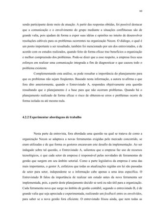 60




sendo participante deste meio de atuação. A partir das respostas obtidas, foi possível destacar
que a comunicação e o envolvimento do grupo mediante a situações conflituosas são de
grande valia, pois ajudam de forma a expor suas idéias e opiniões no intuito de desenvolver
resoluções cabíveis para os problemas ocorrentes na organização Necon. O diálogo, o qual é
um ponto importante a ser ressaltado, também foi mencionado por um dos entrevistados, e de
acordo com os estudos realizados, quando feito de forma eficaz traz benefícios a organização
e melhor compreensão dos problemas. Pode-se dizer que a esse respeito, a empresa foca seus
esforços em realizar uma comunicação integrada a fim de diagnosticar o que causou todo o
problema existente.
        Complementando esta análise, se pode ressaltar a importância do planejamento para
que os problemas não sejam freqüentes. Baseado nesta informação, a autora re-afirma o que
fora dito anteriormente, quando o Entrevistado A, respondeu objetivamente esta questão
ressaltando que o planejamento é a base para que não ocorram problemas. Quando há o
planejamento realizado de forma eficaz o risco de obterem-se erros e problemas ocorre de
forma isolada ou até mesmo nula.




4.2.2 Experimentar abordagens de trabalho




        Nesta parte da entrevista, fora abordada uma questão na qual se tratava de como a
organização Necon se adaptava a novas ferramentas exigidas pelo mercado concorrido, se
eram utilizadas e de que forma os gestores encaravam este desafio da implementação. Ao ser
indagado sobre tal questão, o Entrevistado A, salientou que a empresa faz uso de recursos
tecnológicos, e que cada setor da empresa é responsável pelas novidades de ferramentas de
gestão que surgem em seu âmbito setorial. Como a parte legislativa da empresa é uma das
mais importantes, o gestor A, enfatizou que todas as atualizações regidas em lei são passadas
de setor para setor, independente se a informação cabe apenas a uma área específica. O
Entrevistado B falou da importância de realizar um estudo antes da nova ferramenta ser
implementada, pois, a partir deste planejamento decidir se será ou não útil para a organização.
Cada ferramenta nova que surge no âmbito de gestão contábil, segundo o entrevistado B, é de
grande valia que seja apreciada e experimentada, realizando um feedback entre os envolvidos,
para saber se a nova gestão fora eficiente. O entrevistado frisou ainda, que nem todas as
 