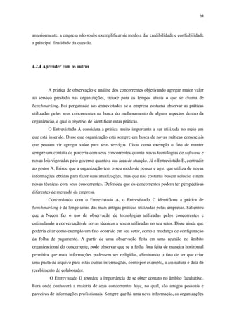 64




anteriormente, a empresa não soube exemplificar de modo a dar credibilidade e confiabilidade
a principal finalidade da questão.




4.2.4 Aprender com os outros




         A prática de observação e análise dos concorrentes objetivando agregar maior valor
ao serviço prestado nas organizações, trouxe para os tempos atuais o que se chama de
benchmarking. Foi perguntado aos entrevistados se a empresa costuma observar as práticas
utilizadas pelos seus concorrentes na busca do melhoramento de alguns aspectos dentro da
organização, e qual o objetivo de identificar estas práticas.
         O Entrevistado A considera a prática muito importante a ser utilizada no meio em
que está inserido. Disse que organização está sempre em busca de novas práticas comerciais
que possam vir agregar valor para seus serviços. Citou como exemplo o fato de manter
sempre um contato de parceria com seus concorrentes quanto novas tecnologias de software e
novas leis vigoradas pelo governo quanto a sua área de atuação. Já o Entrevistado B, contradiz
ao gestor A. Frisou que a organização tem o seu modo de pensar e agir, que utiliza de novas
informações obtidas para fazer suas atualizações, mas que não costuma buscar solução e nem
novas técnicas com seus concorrentes. Defendeu que os concorrentes podem ter perspectivas
diferentes de mercado da empresa.
         Concordando com o Entrevistado A, o Entrevistado C identificou a prática de
benchmarking é de longe umas das mais antigas práticas utilizadas pelas empresas. Salientou
que a Necon faz o uso de observação de tecnologias utilizadas pelos concorrentes e
estimulando a conversação de novas técnicas a serem utilizadas no seu setor. Disse ainda que
poderia citar como exemplo um fato ocorrido em seu setor, como a mudança de configuração
da folha de pagamento. A partir de uma observação feita em uma reunião no âmbito
organizacional do concorrente, pode observar que se a folha fora feita de maneira horizontal
permitira que mais informações pudessem ser redigidas, eliminando o fato de ter que criar
uma pasta de arquivo para estas outras informações, como por exemplo, a assinatura e data de
recebimento do colaborador.
          O Entrevistado D abordou a importância de se obter contato no âmbito facultativo.
Fora onde conhecerá a maioria de seus concorrentes hoje, no qual, são amigos pessoais e
parceiros de informações profissionais. Sempre que há uma nova informação, as organizações
 