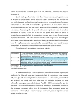 67




semana na organização, justamente para haver uma interação e uma troca no processo
comunicativo.
          Quanto a esta questão, o Entrevistado B acredita que a empresa participa ativamente
do processo de comunicação, e prioriza analisar os fatos e transcrevê-los com o mínimo de
erro possível, para que não haja ininterrupções e equívocos na comunicação e transferência do
conhecimento. O Entrevistado B ainda abordou a questão do uso da internet como meio de
comunicação e transferência de conhecimento. Muitas das novas informações são repassadas
por esta nova ferramenta global. O gestor C enfatizou a importância que a Necon dá ao
crescimento da equipe, e que este é um dos seus pontos mais fortes de gestão, o
compartilhamento e transferência de conhecimento, para que juntos possam fazer com que a
empresa se desenvolva. Ainda como exemplo, falou das questões legislativas, abordadas pelo
entrevistado A. Concordando com os demais entrevistados, o gerente apresentado no trabalho
como D, complementou que a empresa trabalha em coletividade e que a transferência do
conhecimento faz parte da sua cultura e é fundamental para o seu desenvolvimento.
          Segue ilustração 8 demonstrando trechos desta questão:


 Entrevistado A      “[...] as informações de mercado são passadas diariamente de setor para setor, quando há
                     uma mudança no mercado essas informações são compartilhadas a todos, independente do
                     setor a transferência de conhecimento é feita”
  Entrevistado B     “Sempre que se tem conhecimento de algo novo e interessante, compartilhamos através do
                     e-mail essa informação”
  Entrevistado C     “A empresa sempre incentivou a essa discussão de idéias, de assuntos entre si, visando um
                     crescimento pessoal do integrante, bem como da Necon. Pois é importante que cada uma
                     saiba um pouco sobre cada setor e sobre o todo em geral”
  Entrevistado D     “A cultura da empresa é de sempre ouvir os seus colaboradores”
Ilustração 8: Transferir conhecimento
Fonte: Dados primários (2010).


          A falha de comunicação é um dos principais pontos fracos de muitas organizações
atualmente. Tal falha pode ser crucial para a transferência do conhecimento entre grupos e
indivíduos, podendo ocasionar problemas organizacionais. O conhecimento, quando não é
bem explícito, não agrega valor algum para quem esta pertinente a receber esta nova
informação, quanto para quem está abordando. Para Silva (2001) as organizações que não
transferem o fluxo de conhecimento são consideradas burocráticas, onde somente os níveis da
alta hierarquia concentram todo o nível de informações. Este pensamento remete aos
funcionários a prática de fazer e não saber o porquê está fazendo, e o mais importante saber o
que vai agregar com aquilo.
 