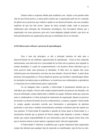 73




        Embora todas as respostas obtidas pela acadêmica com relação a esta questão tenha
sido de uma forma positiva, a autora pode concluir que a organização pode até ter a intenção
de aplicar novos processos que venham a ajudar no seu desenvolvimento, mas sem exemplos
explícitos de que este fato ocorre. Apesar do único exemplo citado, onde os processos
melhoraram pela utilização das ferramentas tecnológicas, fica irrevogável afirmar que a
organização cria esses processos, pois esta é uma adaptação julgada normal e que deve ser
feita periodicamente nas organizações para que se mantenham ativas no mercado.




4.2.8 Liderar para reforçar o processo de aprendizagem




        Essa é uma das principais, se não a principal estrutura de ação para o
desenvolvimento de um ambiente organizacional de aprendizado. Como já fora explicado
anteriormente, esta entrevista teve a necessidade de ser feita com os gestores, pois segundo os
estudos abordados, é a partir do comprometimento e do incentivo destes indivíduos que se
torna possível todas estas premissas já abordadas. O líder deve ser alguém tido como
referência para seus funcionários com base nas suas atitudes e forma de liderar. A partir desta
premissa, fora perguntada se a Necon dispõe de gestores que facilitem a aprendizagem diante
de resoluções inovadoras para os problemas e se incentivam seus colaboradores a aprenderem
e a buscarem novos conhecimentos para a organização.
        Ao ser indagado sobre a questão, o Entrevistado A prontamente abordou que os
indivíduos que compõe a Necon estão sempre proporcionando um processo de interação e de
troca de informação, sempre objetivando o trabalho em equipe. Salientou ainda que a parceria
entre os colaboradores é o fator principal de mantimento da organização. Quanto ao processo
de incentivo ao desenvolvimento de novos conhecimentos, a empresa, segundo o Entrevistado
A, sempre quando necessário convida seus funcionários a participarem de palestras
pertinentes a suas áreas e também semestralmente contratam consultores para dar suporte aos
seus gerentes. O Entrevistado B respondeu à questão de forma igual ao Entrevistado A, e
incrementou dizendo que os gestores da Necon sempre estão dispostos a ensinar e delegar
tarefas que exijam responsabilidade de seus funcionários, para de alguma forma fazer com
que os mesmos tornem-se mais capazes e agreguem maior valor pra organização.
        O Entrevistado C informou à acadêmica que o gestor responsável pela organização
sempre deu abertura para qualquer tipo de expressão ou manifestação, seja ela boa ou ruim.
 