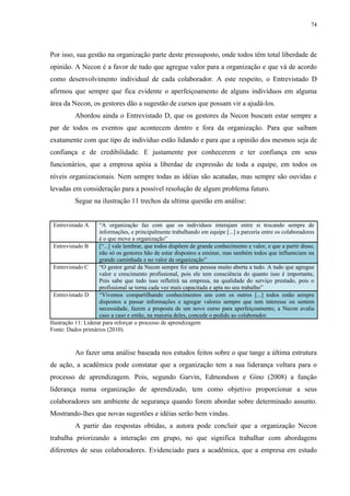 74




Por isso, sua gestão na organização parte deste pressuposto, onde todos têm total liberdade de
opinião. A Necon é a favor de tudo que agregue valor para a organização e que vá de acordo
como desenvolvimento individual de cada colaborador. A este respeito, o Entrevistado D
afirmou que sempre que fica evidente o aperfeiçoamento de alguns indivíduos em alguma
área da Necon, os gestores dão a sugestão de cursos que possam vir a ajudá-los.
          Abordou ainda o Entrevistado D, que os gestores da Necon buscam estar sempre a
par de todos os eventos que acontecem dentro e fora da organização. Para que saibam
exatamente com que tipo de indivíduo estão lidando e para que a opinião dos mesmos seja de
confiança e de credibilidade. E justamente por conhecerem e ter confiança em seus
funcionários, que a empresa apóia a liberdae de expressão de toda a equipe, em todos os
níveis organizacionais. Nem sempre todas as idéias são acatadas, mas sempre são ouvidas e
levadas em consideração para a possível resolução de algum problema futuro.
          Segue na ilustração 11 trechos da ultima questão em análise:


 Entrevistado A      “A organização faz com que os indivíduos interajam entre si trocando sempre de
                     informações, e principalmente trabalhando em equipe [...] a parceria entre os colaboradores
                     é o que move a organização”
  Entrevistado B     [“...] vale lembrar, que todos dispõem de grande conhecimento e valor, e que a partir disso,
                     não só os gestores hão de estar dispostos a ensinar, mas também todos que influenciam na
                     grande caminhada e no valor da organização”
  Entrevistado C     “O gestor geral da Necon sempre foi uma pessoa muito aberta a tudo. A tudo que agregue
                     valor e crescimento profissional, pois ele tem consciência do quanto isso é importante,
                     Pois sabe que tudo isso refletirá na empresa, na qualidade do serviço prestado, pois o
                     profissional se torna cada vez mais capacitada e apta no seu trabalho”
  Entrevistado D     “Vivemos compartilhando conhecimentos uns com os outros [...] todos estão sempre
                     dispostos a passar informações e agregar valores sempre que tem interesse ou sentem
                     necessidade, fazem a proposta de um novo curso para aperfeiçoamento, a Necon avalia
                     caso a caso e então, na maioria deles, concede o pedido ao colaborador.
Ilustração 11: Liderar para reforçar o processo de aprendizagem
Fonte: Dados primários (2010).


          Ao fazer uma análise baseada nos estudos feitos sobre o que tange a última estrutura
de ação, a acadêmica pode constatar que a organização tem a sua liderança voltara para o
processo de aprendizagem. Pois, segundo Garvin, Edmondson e Gino (2008) a função
liderança numa organização de aprendizado, tem como objetivo proporcionar a seus
colaboradores um ambiente de segurança quando forem abordar sobre determinado assunto.
Mostrando-lhes que novas sugestões e idéias serão bem vindas.
          A partir das respostas obtidas, a autora pode concluir que a organização Necon
trabalha priorizando a interação em grupo, no que significa trabalhar com abordagens
diferentes de seus colaboradores. Evidenciado para a acadêmica, que a empresa em estudo
 