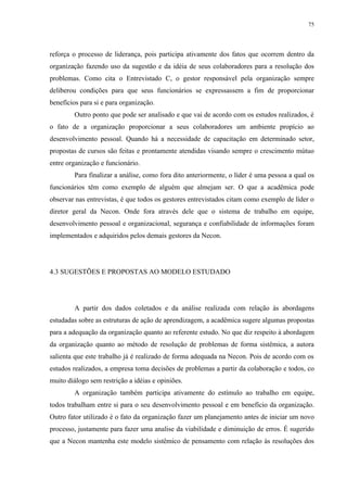 75




reforça o processo de liderança, pois participa ativamente dos fatos que ocorrem dentro da
organização fazendo uso da sugestão e da idéia de seus colaboradores para a resolução dos
problemas. Como cita o Entrevistado C, o gestor responsável pela organização sempre
deliberou condições para que seus funcionários se expressassem a fim de proporcionar
benefícios para si e para organização.
        Outro ponto que pode ser analisado e que vai de acordo com os estudos realizados, é
o fato de a organização proporcionar a seus colaboradores um ambiente propício ao
desenvolvimento pessoal. Quando há a necessidade de capacitação em determinado setor,
propostas de cursos são feitas e prontamente atendidas visando sempre o crescimento mútuo
entre organização e funcionário.
        Para finalizar a análise, como fora dito anteriormente, o líder é uma pessoa a qual os
funcionários têm como exemplo de alguém que almejam ser. O que a acadêmica pode
observar nas entrevistas, é que todos os gestores entrevistados citam como exemplo de líder o
diretor geral da Necon. Onde fora através dele que o sistema de trabalho em equipe,
desenvolvimento pessoal e organizacional, segurança e confiabilidade de informações foram
implementados e adquiridos pelos demais gestores da Necon.




4.3 SUGESTÕES E PROPOSTAS AO MODELO ESTUDADO




        A partir dos dados coletados e da análise realizada com relação às abordagens
estudadas sobre as estruturas de ação de aprendizagem, a acadêmica sugere algumas propostas
para a adequação da organização quanto ao referente estudo. No que diz respeito à abordagem
da organização quanto ao método de resolução de problemas de forma sistêmica, a autora
salienta que este trabalho já é realizado de forma adequada na Necon. Pois de acordo com os
estudos realizados, a empresa toma decisões de problemas a partir da colaboração e todos, co
muito diálogo sem restrição a idéias e opiniões.
        A organização também participa ativamente do estímulo ao trabalho em equipe,
todos trabalham entre si para o seu desenvolvimento pessoal e em benefício da organização.
Outro fator utilizado é o fato da organização fazer um planejamento antes de iniciar um novo
processo, justamente para fazer uma analise da viabilidade e diminuição de erros. É sugerido
que a Necon mantenha este modelo sistêmico de pensamento com relação às resoluções dos
 