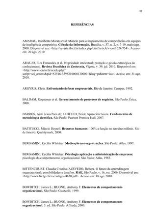 82




                                      REFERÊNCIAS




AMARAL, Roniberto Morato et al. Modelo para o mapeamento de competências em equipes
de inteligência competitiva. Ciência da Informação, Brasília, v. 37, n. 2, p. 7-19, maio/ago.
2008. Disponível em: <http://revista.ibict.br/index.php/ciinf/article/view/1024/754>. Acesso
em: 20 ago. 2010


ARAUJO, Elza Fernandes et al. Propriedade intelectual: proteção e gestão estratégica do
conhecimento. Revista Brasileira de Zootecnia, Viçosa, v. 39, jul. 2010. Disponível em:
<http://www.scielo.br/scielo.php?
script=sci_arttext&pid=S1516-35982010001300001&lng=pt&nrm=iso>. Acesso em: 31 ago.
2010.


ARGYRIS, Chris. Enfrentando defesas empresariais. Rio de Janeiro: Campus, 1992.


BALDAM, Roquemar et al. Gerenciamento de processos de negócios. São Paulo: Érica,
2008.


BARROS, Aidil Jesus Paes de; LEHFELD, Neide Aparecida Souza. Fundamentos de
metodologia científica. São Paulo: Pearson Prentice Hall, 2007.


BATITUCCI, Márcio Dayrell. Recursos humanos: 100% a função no terceiro milênio. Rio
de Janeiro: Qualitymark, 2000.


BERGAMINI, Cecília Whitaker. Motivação nas organizações. São Paulo: Atlas, 1997.


BERGAMINI, Cecília Whitaker. Psicologia aplicação a administração de empresas:
psicologia do comportamento organizacional. São Paulo: Atlas, 1982.


BITTENCOURT, Claudia Cristina; AZEVEDO, Débora. O futuro da aprendizagem
organizacional: possibilidades e desafios. RAE, São Paulo, v. 16, set. 2006. Disponível em:
<http://www16.fgv.br/rae/artigos/4650.pdf>. Acesso em: 18 ago. 2010


BOWDITCH, James L.; BUONO, Anthony F. Elementos de comportamento
organizacional. São Paulo: Guazzelli, 1999.


BOWDITCH, James L.; BUONO, Anthony F. Elementos de comportamento
organizacional. 3. ed. São Paulo: Afiliada, 2000.
 