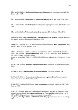 85




GIL, Antônio Carlos. Administração de recursos humanos: um enfoque profissional. São
Paulo: Atlas, 1994.


GIL, Antônio Carlos. Como elaborar projetos de pesquisa. 4. ed. São Paulo: Atlas, 2002.


GIL, Antônio Carlos. Gestão de pessoas: enfoque nos papéis profissionais. São Paulo: Atlas,
2001.


GIL, Antônio Carlos. Métodos e técnicas de pesquisa social. São Paulo: Atlas, 2006.


GIRARDI, Dante. Da seção de pessoal à gestão estratégica de pessoas: consultoria interna
de recursos humanos. Florianópolis: Pandorin, 2008.


GHOSHAL, Sumatra; BRUCH, Heike. Semeando a determinação. HSM Manegement, São
Paulo, n. 40, p. 128-136, set./out. 2003.


GOULART, Patrícia Martins. Adaptação do questionário sobre o significado do trabalho –
QST – para o Brasil. Estudos de Psicologia, Natal, v. 14, n. 2, maio/ago. 2009. Disponível
em: <http://www.scielo.br/scielo.php?
script=sci_arttext&pid=S1413-294X2009000200005&lng=pt&nrm=iso>. Acesso em: 24 ago.
2010.


HAMPTON, David R. Administração contemporânea. São Paulo: McGraw-Hill do Brasil,
1983.


JOHNSON, Mike. Administrando no próximo milênio. São Paulo: Pioneira, 1997.


KANAANE, Roberto. Comportamento humano nas organizações: o homem rumo ao
século XXI. 2. ed. São Paulo: Atlas, 2007.


LACOMBE, Francisco José Masset. Recursos humanos: principais tendências. São Paulo:
Saraiva, 2005.


LOIOLA, Elizabeth; BASTOS, Antonio Virgilio Bitencourt. A produção acadêmica sobre
aprendizagem no Brasil. Revista de Administração Contemporânea, Curitiba, v. 7, n. 3,
jul./set. 2003. Disponível em: <http://www.scielo.br/scielo.php?
script=sci_arttext&pid=S1415-65552009000100004&lng=pt&nrm=iso>. Acesso em: 17 ago.
2010.
 