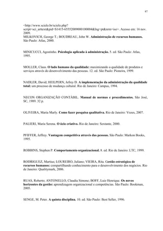 87




<http://www.scielo.br/scielo.php?
script=sci_arttext&pid=S1415-65552009000100004&lng=pt&nrm=iso>. Acesso em: 16 nov.
2009.
MILKOVICH, George T.; BOUDREAU, John W. Administração de recursos humanos.
São Paulo: Atlas, 2000.


MINICUCCI, Agostinho. Psicologia aplicada à administração. 5. ed. São Paulo: Atlas,
1995.


MOLLER, Claus. O lado humano da qualidade: maximizando a qualidade de produtos e
serviços através do desenvolvimento das pessoas. 12. ed. São Paulo: Pioneira, 1999.


NADLER, David; HEILPERN, Jefrey D. A implementação da administração da qualidade
total: um processo de mudança cultural. Rio de Janeiro: Campus, 1994.


NECON ORGANIZAÇÃO CONTÁBIL. Manual de normas e procedimentos. São José,
SC, 1989. 32 p.


OLIVEIRA, Maria Marly. Como fazer pesquisa qualitativa. Rio de Janeiro: Vozes, 2007.


PALIERI, Maria Serena. O ócio criativo. Rio de Janeiro: Sextante, 2000.


PFIFFER, Jeffrey. Vantagem competitiva através das pessoas. São Paulo: Markon Books,
1995.


ROBBINS, Stephen P. Comportamento organizacional. 8. ed. Rio de Janeiro: LTC, 1999.


RODRIGUEZ, Martius; LOUREIRO, Juliano; VIEIRA, Rita. Gestão estratégica de
recursos humanos: compartilhando conhecimento para o desenvolvimento dos negócios. Rio
de Janeiro: Qualitymark, 2006.


RUAS, Roberto; ANTONELLO, Claudia Simone; BOFF, Luiz Henrique. Os novos
horizontes da gestão: aprendizagem organizacional e competências. São Paulo: Bookman,
2005.


SENGE, M. Peter. A quinta disciplina. 10. ed. São Paulo: Best Seller, 1996.
 