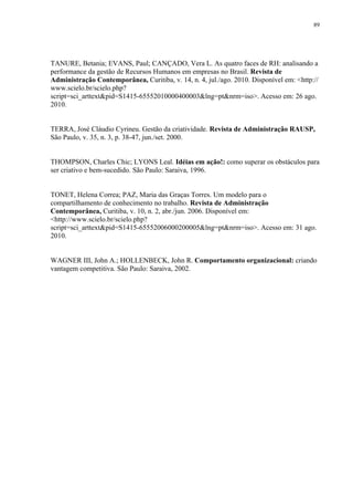 89




TANURE, Betania; EVANS, Paul; CANÇADO, Vera L. As quatro faces de RH: analisando a
performance da gestão de Recursos Humanos em empresas no Brasil. Revista de
Administração Contemporânea, Curitiba, v. 14, n. 4, jul./ago. 2010. Disponível em: <http://
www.scielo.br/scielo.php?
script=sci_arttext&pid=S1415-65552010000400003&lng=pt&nrm=iso>. Acesso em: 26 ago.
2010.


TERRA, José Cláudio Cyrineu. Gestão da criatividade. Revista de Administração RAUSP,
São Paulo, v. 35, n. 3, p. 38-47, jun./set. 2000.


THOMPSON, Charles Chic; LYONS Leal. Idéias em ação!: como superar os obstáculos para
ser criativo e bem-sucedido. São Paulo: Saraiva, 1996.


TONET, Helena Correa; PAZ, Maria das Graças Torres. Um modelo para o
compartilhamento de conhecimento no trabalho. Revista de Administração
Contemporânea, Curitiba, v. 10, n. 2, abr./jun. 2006. Disponível em:
<http://www.scielo.br/scielo.php?
script=sci_arttext&pid=S1415-65552006000200005&lng=pt&nrm=iso>. Acesso em: 31 ago.
2010.


WAGNER III, John A.; HOLLENBECK, John R. Comportamento organizacional: criando
vantagem competitiva. São Paulo: Saraiva, 2002.
 