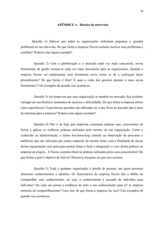90




                            APÊNDICE A – Roteiro de entrevista




        Questão 1) Sabe-se que todas as organizações enfrentam pequenos e grandes
problemas no seu dia-a-dia. De que forma a empresa Necon costuma resolver seus problemas e
conflitos? Poderia citar algum exemplo?


          Questão 2) Com a globalização e o mercado cada vez mais concorrido, novas
ferramentas de gestão tornam-se cada vez mais necessárias para as organizações. Quando a
empresa Necon vai implementar uma ferramenta nova, como se dá a realização desse
procedimento? De que forma é feito? E qual a visão dos gestores perante a estas novas
ferramentas? Cite exemplos de quando isso aconteceu.


          Questão 3) Ao tempo em que uma organização se mantêm no mercado, fica evidente
carregar em seu histórico momentos de sucessos e dificuldades. De que forma a empresa utiliza
estas experiências? Experiências passadas são utilizadas ou o que ficou no passado não é mais
de interesse para a empresa? Poderia citar algum exemplo?


          Questão 4) Não é de hoje que empresas costumam analisar seus concorrentes de
forma a aplicar as melhores práticas utilizadas pelo mesmo na sua organização. Como é
conhecido na administração, o termo benchmarking consiste na observação de processos e
melhorias que são utilizadas por outras empresas do mesmo ramo, com a finalidade de alocar
destas organizações seus principais pontos fortes e fazer a adequação e o uso destas práticas na
empresa de origem. A Necon costuma observar práticas utilizadas pelos seus concorrentes? De
que forma e qual o objetivo de fazê-lo? Descreva situações em que isso ocorreu.


          Questão 5) Toda e qualquer organização é dotada de pessoas, nas quais possuem
diferentes conhecimentos e opiniões. Os funcionários da empresa Necon têm o hábito de
compartilhar este conhecimento, ou seja, o conhecimento é passado de indivíduo para
indivíduo? Ou cada um possui a tendência de reter o seu conhecimento para si? A empresa
estimula tal compartilhamento? Caso sim, de que forma a empresa faz isso? Cite exemplos de
quando isso aconteceu.
 