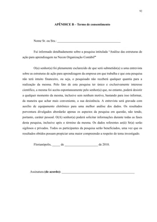 92




                         APÊNDICE B – Termo de consentimento




        Nome Sr. ou Sra.: ________________________________________


        Fui informado detalhadamente sobre a pesquisa intitulada “Análise das estruturas de
ação para aprendizagem na Necon Organização Contábil”


        O(a) senhor(a) foi plenamente esclarecido de que será submetido(a) a uma entrevista
sobre as estruturas de ação para aprendizagem da empresa em que trabalha e que esta pesquisa
não terá intuito financeiro, ou seja, o pesquisado não receberá qualquer quantia para a
realização da mesma. Pelo fato de esta pesquisa ter único e exclusivamente interesse
científico, a mesma foi aceita espontaneamente pelo senhor(a) que, no entanto, poderá desistir
a qualquer momento da mesma, inclusive sem nenhum motivo, bastando para isso informar,
da maneira que achar mais conveniente, a sua desistência. A entrevista será gravada com
auxílio de equipamento eletrônico para uma melhor análise dos dados. Os resultados
porventura divulgados abordarão apenas os aspectos da pesquisa em questão, não tendo,
portanto, caráter pessoal. O(A) senhor(a) poderá solicitar informações durante todas as fases
desta pesquisa, inclusive após o término da mesma. Os dados referentes ao(à) Sr(a) serão
sigilosos e privados. Todos os participantes da pesquisa serão beneficiados, uma vez que os
resultados obtidos possam propiciar uma maior compreensão a respeito do tema investigado.


        Florianópolis, _____ de _____________________ de 2010.




     Assinatura (de acordo): ______________________________________________
 