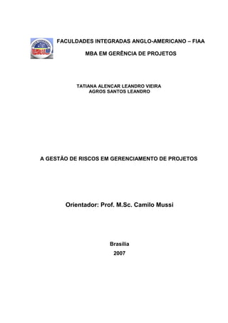 FACULDADES INTEGRADAS ANGLO-AMERICANO – FIAA

             MBA EM GERÊNCIA DE PROJETOS




          TATIANA ALENCAR LEANDRO VIEIRA
               AGROS SANTOS LEANDRO




A GESTÃO DE RISCOS EM GERENCIAMENTO DE PROJETOS




       Orientador: Prof. M.Sc. Camilo Mussi




                     Brasília
                       2007
 