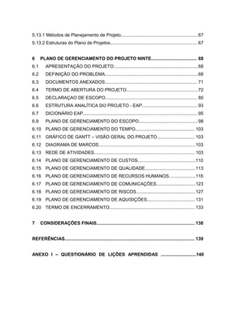 5.13.1 Métodos de Planejamento de Projeto............................................................. 67
5.13.2 Estruturas do Plano de Projetos..................................................................... 67
6 PLANO DE GERENCIAMENTO DO PROJETO NINTE.................................... 68
6.1 APRESENTAÇÃO DO PROJETO...................................................................68
6.2 DEFINIÇÃO DO PROBLEMA..........................................................................68
6.3 DOCUMENTOS ANEXADOS......................................................................... 71
6.4 TERMO DE ABERTURA DO PROJETO.........................................................72
6.5 DECLARAÇAO DE ESCOPO......................................................................... 80
6.6 ESTRUTURA ANALÍTICA DO PROJETO - EAP............................................ 93
6.7 DICIONÁRIO EAP........................................................................................... 95
6.9 PLANO DE GERENCIAMENTO DO ESCOPO...............................................98
6.10 PLANO DE GERENCIAMENTO DO TEMPO............................................... 103
6.11 GRÁFICO DE GANTT – VISÃO GERAL DO PROJETO.............................. 103
6.12 DIAGRAMA DE MARCOS.............................................................................103
6.13 REDE DE ATIVIDADES................................................................................ 103
6.14 PLANO DE GERENCIAMENTO DE CUSTOS..............................................110
6.15 PLANO DE GERENCIAMENTO DE QUALIDADE........................................113
6.16 PLANO DE GERENCIAMENTO DE RECURSOS HUMANOS.....................116
6.17 PLANO DE GERENCIAMENTO DE COMUNICAÇÕES...............................123
6.18 PLANO DE GERENCIAMENTO DE RISCOS...............................................127
6.19 PLANO DE GERENCIAMENTO DE AQUISIÇÕES...................................... 131
6.20 TERMO DE ENCERRAMENTO....................................................................133
7 CONSIDERAÇÕES FINAIS.............................................................................. 138
REFERÊNCIAS....................................................................................................... 139
ANEXO I – QUESTIONÁRIO DE LIÇÕES APRENDIDAS ............................140
 