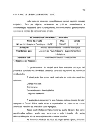 102
6.11 PLANO DE GERENCIAMENTO DO TEMPO
Inclui todos os processos requeridos para concluir o projeto no prazo
estipulado. Tem por objetivo estabelecer as políticas, procedimentos e
documentação necessária para o planejamento, desenvolvimento, gerenciamento,
execução e controle do cronograma do projeto.
PLANO DE GERENCIAMENTO DO TEMPO
Título do projeto Data Versão
Núcleo de Inteligência Estratégica - NINTE 21/03/15 1.0
Criado por: Ricardo de Oliveira Dias – Gerente de Projetos
Coordenado por: Joaquim de Paula Próspero – Superintendente de
Inteligência
Aprovado por: William Moreira Farias – Patrocinador
1. Descrição do Processo
O gerenciamento do tempo será feito mediante alocação de
percentual completo das atividades, utilizando para isso de planilha de percentual
de atividades.
A atualização dos prazos será realizada por meio dos seguintes
relatórios:
Gráfico de Gantt;
Cronograma;
Sequenciamento das atividades;
Diagrama de Marcos;
A avaliação do desempenho será feita por meio da técnica de valor
agregado – Earned Value, onde serão acompanhados os custos e os prazos
através de Relatório de Análise do Valor Agregado.
Todas as atividades com folga menor ou igual a 02 (dois) dias serão
consideradas críticas, sendo que, superiores a este intervalo, não serão
consideradas para fins de remanejamento de horas de trabalho.
As mudanças relativas ao prazo do projeto serão a priori, avaliadas
 