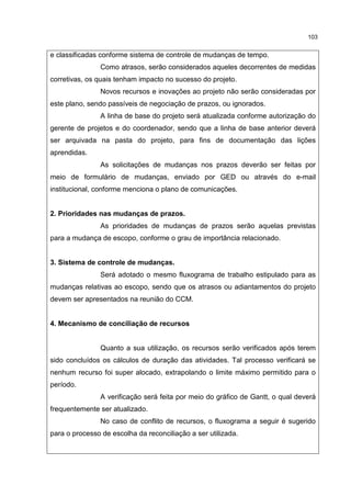 103
e classificadas conforme sistema de controle de mudanças de tempo.
Como atrasos, serão considerados aqueles decorrentes de medidas
corretivas, os quais tenham impacto no sucesso do projeto.
Novos recursos e inovações ao projeto não serão consideradas por
este plano, sendo passíveis de negociação de prazos, ou ignorados.
A linha de base do projeto será atualizada conforme autorização do
gerente de projetos e do coordenador, sendo que a linha de base anterior deverá
ser arquivada na pasta do projeto, para fins de documentação das lições
aprendidas.
As solicitações de mudanças nos prazos deverão ser feitas por
meio de formulário de mudanças, enviado por GED ou através do e-mail
institucional, conforme menciona o plano de comunicações.
2. Prioridades nas mudanças de prazos.
As prioridades de mudanças de prazos serão aquelas previstas
para a mudança de escopo, conforme o grau de importância relacionado.
3. Sistema de controle de mudanças.
Será adotado o mesmo fluxograma de trabalho estipulado para as
mudanças relativas ao escopo, sendo que os atrasos ou adiantamentos do projeto
devem ser apresentados na reunião do CCM.
4. Mecanismo de conciliação de recursos
Quanto a sua utilização, os recursos serão verificados após terem
sido concluídos os cálculos de duração das atividades. Tal processo verificará se
nenhum recurso foi super alocado, extrapolando o limite máximo permitido para o
período.
A verificação será feita por meio do gráfico de Gantt, o qual deverá
frequentemente ser atualizado.
No caso de conflito de recursos, o fluxograma a seguir é sugerido
para o processo de escolha da reconciliação a ser utilizada.
 
