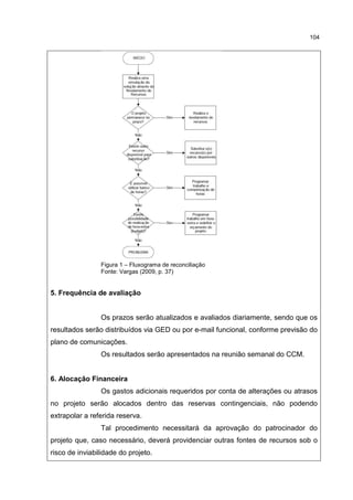 104
Figura 1 – Fluxograma de reconciliação
Fonte: Vargas (2009, p. 37)
5. Frequência de avaliação
Os prazos serão atualizados e avaliados diariamente, sendo que os
resultados serão distribuídos via GED ou por e-mail funcional, conforme previsão do
plano de comunicações.
Os resultados serão apresentados na reunião semanal do CCM.
6. Alocação Financeira
Os gastos adicionais requeridos por conta de alterações ou atrasos
no projeto serão alocados dentro das reservas contingenciais, não podendo
extrapolar a referida reserva.
Tal procedimento necessitará da aprovação do patrocinador do
projeto que, caso necessário, deverá providenciar outras fontes de recursos sob o
risco de inviabilidade do projeto.
 