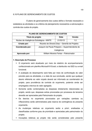 109
6.16 PLANO DE GERENCIAMENTO DE CUSTOS
O plano de gerenciamento dos custos define o formato necessário e
estabelece as atividades e os critérios de planejamento necessários a estruturação e
controle dos custos do projeto.
PLANO DE GERENCIAMENTO DE CUSTOS
Título do projeto Data Versão
Núcleo de Inteligência Estratégica - NINTE 21/03/15 1.0
Criado por: Ricardo de Oliveira Dias – Gerente de Projetos
Coordenado por: Joaquim de Paula Próspero – Superintendente de
Inteligência
Aprovado por: William Moreira Farias – Patrocinador
1. Descrição do Processo
O orçamento será atualizado por meio de relatório de acompanhamento
confeccionado em planilha Microsoft ® Excel, e distribuído via GED ou e-mail
funcional.
A avaliação do desempenho será feita por meio de confrontação do valor
previsto para as atividades, e a data de sua conclusão, sendo que qualquer
desvio referente ao valor orçado deverá ser informado ao coordenador do
projeto, para providência de controle do orçamento, podendo ainda ser
empregada a técnica do valor agregado.
Somente serão contempladas as despesas diretamente relacionadas ao
projeto, sendo que, despesas extras provocadas por processos de terceiros
deverão ser apreciadas pelo Patrocinador do projeto.
Os desvios no orçamento provocados por variações cambiais ou
inflacionários serão administrados pela reserva de contingência do presente
orçamento.
As mudanças relativas ao orçamento serão a priori, analisadas e
classificadas conforme grau de prioridade e apreciadas pelo patrocinador do
projeto.
Inovações relativas ao projeto não serão consideradas pelo presente
 