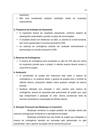 110
orçamento.
Não será considerada qualquer solicitação verbal de mudanças
orçamentárias.
2. Frequência de Avaliação do Orçamento
O orçamento deverá ser atualizado diariamente, conforme relatório de
desempenho orçamentário, previsto no plano de comunicações.
O resultado deverá ser distribuído via GED, ou através do e-mail funcional,
bem como apresentado na reunião semanal do CCM.
As reservas de contingência deverão ser avaliadas semanalmente e
apresentadas na reunião semanal do CCM.
3. Reservas de Contingência
A reserva de contingência será constituída no valor de 10% (dez por cento)
do orçamento previsto para o projeto. A referida reserva deverá compor o
custo final do projeto.
4. Autonomia
O coordenador do projeto tem autonomia total sobre a reserva de
contingência e, na ausência deste, o gerente de projetos fará o controle da
referida reserva, produzindo relatório sobre qualquer variação da reserva
prevista.
Qualquer alteração que extrapole o valor previsto para reserva de
contingência, deverá ser apreciada pelo patrocinador do projeto que, caso
seja indispensável a aplicação do valor, deverá providenciar fonte de
recursos necessários a composição da referida reserva.
5. Alocação Financeira das Mudanças no orçamento
Mudanças corretivas no projeto poderão ser alocadas dentro das
reservas contingenciais, limitando-se a abrangência do projeto.
Mudanças prioritárias fora dos limites do projeto que extrapolem a
reserva de contingência deverão ser acionadas pelo patrocinador ou pelo
coordenador, visto o gerente de projeto não ter autonomia para tal.
 