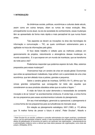 12
1 INTRODUÇÃO
As dinâmicas sociais, políticas, econômicas e culturais deste século,
assim como em outros tempos, ditam os rumos de nossa evolução. Mas,
principalmente na era atual, na era da sociedade do conhecimento, essas mudanças
têm se apresentado de forma mais rápida e mais perceptível do que nunca foram
antes.
Tais aspectos se devem as inovações na área das tecnologias da
informação e comunicação – TIC, as quais contribuem sobremaneira para a
agilidade na troca de informações pelo globo.
O foco deste trabalho é voltado para as melhores práticas em
gerenciamento de projetos, vislumbrando a abrangência dessas mudanças no
mundo corporativo. E o que esperar em um mundo de incertezas, que se transforma
da noite para o dia?
Poderíamos responder que podemos esperar de tudo. Mas, estamos
preparados para essas mudanças?
Vivenciamos hoje um cenário de crise em escala global. Economias
que antes se apresentavam inabaláveis, hoje sofrem com a perenidade de uma crise
econômica, que tem afetado ricos e pobres, grandes e pequenos.
Sobre o cenário global de incerteza, GATES (19--?), afirma que “as
únicas grandes companhias que conseguirão ter êxito são aquelas que
considerarem os seus produtos obsoletos antes que os outros o façam. ”
A visão de futuro do autor demonstra a necessidade de constante
inovação e de se “prever” os acontecimentos vindouros. E ainda hoje, a única forma
de nos preparamos para esses acontecimentos é através do planejamento.
Em seu nível estratégico, gerencial ou operacional, o planejamento é
a única forma de nos prepararmos para as turbulências do mercado atual.
Em relação ao planejamento estratégico, KAY (1983, p. 17) afirma
que “A melhor forma de prever o futuro é criá-lo”. Peter Drucker1, filósofo e
1 Peter Drucker foi um escritor, professor e consultor administrativo de origem austríaca, considerado
como o pai da administração moderna, sendo o mais reconhecido dos pensadores do fenômeno dos
efeitos da globalização na economia em geral e em particular nas organizações - subentendendo-se
a administração moderna como a ciência que trata sobre pessoas nas organizações, como dizia ele
próprio. (Wikipédia, 2015).
 