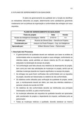 112
6.16 PLANO DE GERENCIAMENTO DA QUALIDADE
O plano de gerenciamento da qualidade tem a função de identificar
os indicadores relevantes ao projeto, determinando como satisfazê-los garantindo
nivelamento com as políticas da organização e conformidade das entregas com seus
requisitos.
PLANO DE GERENCIAMENTO DA QUALIDADE
Título do projeto Data Versão
Núcleo de Inteligência Estratégica - NINTE 21/03/15 1.0
Criado por: Ricardo de Oliveira Dias – Gerente de Projetos
Coordenado por: Joaquim de Paula Próspero – Sup. de Inteligência
Aprovado por: William Moreira Farias – Patrocinador
1. Descrição dos Processos
O gerenciamento da qualidade deverá ser realizado com base na análise de
conformidade entre os requisitos do projeto e suas entregas, confrontando os
referidos dados, sendo admitido um desvio máximo de 5% em relação ao
estipulado na declaração de escopo do projeto.
Tal confrontação será feita através dos relatórios de desempenho do projeto,
bem como por meio das solicitações de mudanças no projeto, sendo que as
referidas mudanças deverão ter impacto significativo no escopo do projeto.
As entregas nas quais forem verificadas não conformidade com os requisitos
do projeto, deverão ser relacionadas no relatório de não conformidade.
Os relatórios serão utilizados para verificação da qualidade do projeto, sendo
que, o monitoramento deverá ser diário, por meio dos referidos relatórios e
semanal, através da reunião do CCM.
Os relatórios de não conformidade deverão ser distribuídos aos principais
interessados via GED, ou pelo e-mail funcional.
As mudanças referentes aos requisitos de qualidade deverão ser apreciadas
pelo coordenador do projeto e, dependendo do impacto, verificadas junto ao
patrocinador.
Todas as mudanças relativas a qualidade, deverão obedecer ao mesmo
 