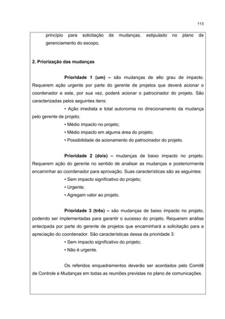 113
princípio para solicitação de mudanças, estipulado no plano de
gerenciamento do escopo.
2. Priorização das mudanças
Prioridade 1 (um) – são mudanças de alto grau de impacto.
Requerem ação urgente por parte do gerente de projetos que deverá acionar o
coordenador e este, por sua vez, poderá acionar o patrocinador do projeto. São
caracterizadas pelos seguintes itens:
• Ação imediata e total autonomia no direcionamento da mudança
pelo gerente de projeto;
• Médio impacto no projeto;
• Médio impacto em alguma área do projeto;
• Possibilidade de acionamento do patrocinador do projeto.
Prioridade 2 (dois) – mudanças de baixo impacto no projeto.
Requerem ação do gerente no sentido de analisar as mudanças e posteriormente
encaminhar ao coordenador para aprovação. Suas características são as seguintes:
• Sem impacto significativo do projeto;
• Urgente;
• Agregam valor ao projeto.
Prioridade 3 (três) – são mudanças de baixo impacto no projeto,
podendo ser implementadas para garantir o sucesso do projeto. Requerem análise
antecipada por parte do gerente de projetos que encaminhará a solicitação para a
apreciação do coordenador. São características dessa da prioridade 3:
• Sem impacto significativo do projeto;
• Não é urgente.
Os referidos enquadramentos deverão ser acordados pelo Comitê
de Controle e Mudanças em todas as reuniões previstas no plano de comunicações.
 