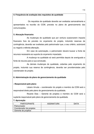 115
4. Frequência de avaliação dos requisitos de qualidade
Os requisitos de qualidade deverão ser avaliados semanalmente e
apresentados na reunião do CCM, prevista no plano de gerenciamento das
comunicações.
5. Alocação financeira
As mudanças de qualidade que por ventura ocasionarem impacto
financeiro fora do previsto no orçamento do projeto, incluindo reservas de
contingência, deverão ser avaliadas pelo patrocinador que, a seu critério, autorizará
ou negará a referida alteração.
Em caso de autorização, o patrocinador deverá buscar a fonte de
recursos necessária ao suporte do orçamento impactado.
A mudança na qualidade só será permitida depois de averiguada a
fonte de recurso para a sua conclusão.
As demais mudanças de qualidade, cobertas pelo orçamento do
projeto, incluindo sua reserva de contingência, deverão ser providenciadas pelo
coordenador do projeto.
6. Administração do plano de gerenciamento da qualidade
- Responsável pelo plano
Lázaro Arruda – coordenador do projeto e membro da CCM será o
responsável direto pelo plano de gerenciamento da qualidade.
Ricardo Dias – Gerente de projetos e membro do CCM será o
suplente responsável pelo plano de gerenciamento da qualidade.
7. Aprovação
PARTICIPANTE ASSINATURA DATA
Patrocinador
Coordenador de projetos
Gerente de projetos
 