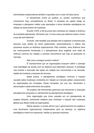 13
administrador estadunidense também é apontado com o autor da frase acima.
O pensamento acima se justifica no cenário econômico que
vivenciamos hoje, principalmente no Brasil. A escassez de capital obriga as
empresas a planejarem melhor suas operações e tomar decisões estratégicas em
relação ao atual cenário de incertezas
Drucker (1974, p.44) já previa tais incertezas em relação à dinâmica
da sociedade globalizada, afirmando que “a única coisa que sabemos sobre o futuro
é que ele será diferente”.
Contudo, vale ressaltar que planejar não é engessar a empresa para
executar suas tarefas de forma padronizada, desconsiderando o reflexo dos
processos sociais na dinâmica organizacional. Pelo contrário, essa dinâmica deve
ser continuamente monitorada e o planejamento deve englobar uma visão de
melhoria continua em relação a acirrada concorrência que hoje se apresenta no
mercado.
Mas como conseguir produzir melhor?
É imprescindível que as organizações busquem definir e planejar
suas estratégias de acordo com os objetivos que pretendem alcançar. A estratégia
visa orientar a execução das ações em relação aos concorrentes e ao mercado,
repleto de incerteza e escassez de recursos.
Neste prisma, o planejamento estratégico minimiza o impacto
causado pelas mudanças constantes em relação ao mercado global, pressionando
as organizações por inovações. Essas inovações, por sua vez, demandam a
estruturação e desenvolvimento de projetos.
Os projetos são ferramentas gerencias que direcionam a execução
planejada dos processos e o alinhamento ao planejamento estratégico.
Uma organização que inova, pautada em um planejamento de
projetos eficiente, certamente colabora para minimizar o impacto das mudanças
globais que afetam todas as organizações.
Nesse aspecto, é correto afirmar que o gerenciamento de projetos é
uma ferramenta organizacional indispensável para se alcançar os objetivos
estratégicos mesmo em pequenas, médias ou grandes empresas.
 