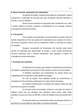 121
5. Novos recursos, realocação e/ou substituição
Ao gerente de projeto, mediante autorização do coordenador, caberá
providenciar a realocação de recursos caso seja necessário, devendo identificar e
recrutar o recurso substituto.
Novos recursos deverão ser apreciados pelo coordenador que, dado
o caráter sigiloso do produto, analisará a possibilidade de seu emprego, emitindo
autorização ao gerente de projetos.
6. Treinamento
Com exceção do coordenador e do patrocinador do projeto, todos os
demais integrantes do time de projetos são capacitados para a gestão do mesmo,
não sendo necessário nenhum tipo de nivelamento relativo a execução do projeto
em questão.
Qualquer necessidade de treinamento não prevista neste plano
deverá ser apreciada pelo patrocinador do projeto, a quem caberá providenciar
recursos financeiros para o referido treinamento, caso extrapole a reserva de
contingência prevista neste plano.
7. Avaliação dos resultados
O desempenho da equipe será avaliado semanalmente pelo gerente
de projetos e apresentado na reunião do CCM, prevista no plano de comunicações.
O feedback necessário aos componentes da equipe deverá ser
estabelecido pelo coordenador e pelo gerente de projetos.
Ao final do projeto, será realizada reunião de encerramento e
compilado em ficha individual o desempenho de cada membro da equipe.
Os membros poderão fazer a avaliação dos colegas, desde que seja
pertinente ao projeto em questão.
Os recursos serão remunerados conforme o seu plano de cargos e
salários, sendo que, em situações que incorrerem horas extras, estão serão
lançadas no banco de horas da SSPAR, a título de trabalho extra remunerado (ER-
4).
Os recursos externos e terceirizados serão remunerados conforme o
processo de remuneração de cada órgão ou empresa contratada.
 