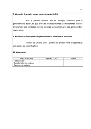 122
8. Alocação financeira para o gerenciamento de RH
Não é previsto nenhum tipo de alocação financeira para o
gerenciamento de RH, tal que, todos os recursos internos são funcionários públicos
em exercício das atividades atinente ao cargo que exercem, por isso, percebendo o
devido soldo.
9. Administração do plano de gerenciamento de recursos humanos
Ricardo de Oliveira Dias – gerente de projetos será o responsável
pela gestão do presente plano.
10. Aprovação
PARTICIPANTE ASSINATURA DATA
Patrocinador
Coordenador de projetos
Gerente de projetos
 