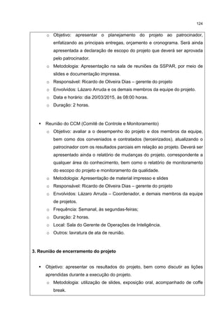 124
o Objetivo: apresentar o planejamento do projeto ao patrocinador,
enfatizando as principais entregas, orçamento e cronograma. Será ainda
apresentada a declaração de escopo do projeto que deverá ser aprovada
pelo patrocinador.
o Metodologia: Apresentação na sala de reuniões da SSPAR, por meio de
slides e documentação impressa.
o Responsável: Ricardo de Oliveira Dias – gerente do projeto
o Envolvidos: Lázaro Arruda e os demais membros da equipe do projeto.
o Data e horário: dia 20/03/2015, às 08:00 horas.
o Duração: 2 horas.
Reunião do CCM (Comitê de Controle e Monitoramento)
o Objetivo: avaliar a o desempenho do projeto e dos membros da equipe,
bem como dos conveniados e contratados (terceirizados), atualizando o
patrocinador com os resultados parciais em relação ao projeto. Deverá ser
apresentado ainda o relatório de mudanças do projeto, correspondente a
qualquer área do conhecimento, bem como o relatório de monitoramento
do escopo do projeto e monitoramento da qualidade.
o Metodologia: Apresentação de material impresso e slides
o Responsável: Ricardo de Oliveira Dias – gerente do projeto
o Envolvidos: Lázaro Arruda – Coordenador, e demais membros da equipe
de projetos.
o Frequência: Semanal, às segundas-feiras;
o Duração: 2 horas.
o Local: Sala do Gerente de Operações de Inteligência.
o Outros: lavratura de ata de reunião.
3. Reunião de encerramento do projeto
Objetivo: apresentar os resultados do projeto, bem como discutir as lições
aprendidas durante a execução do projeto.
o Metodologia: utilização de slides, exposição oral, acompanhado de coffe
break.
 
