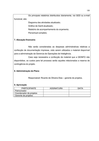 126
Os principais relatórios distribuídos diariamente, via GED ou e-mail
funcional, são:
Diagrama das atividades atualizado;
Gráfico de Gantt atualizado;
Relatório de acompanhamento do orçamento;
Percentual completo;
7. Alocação financeira
Não serão consideradas as despesas administrativas relativas a
confecção de documentação impressa, visto serem utilizados o material disponível
para a administração da Gerencia de Operações de Inteligência.
Caso seja necessária a confecção de material que a GEINFO não
disponibilize, os custos para tal processo serão aqueles relacionados a reserva de
contingência do projeto.
8. Administração do Plano
Responsável: Ricardo de Oliveira Dias – gerente de projetos.
9. Aprovação
PARTICIPANTE ASSINATURA DATA
Patrocinador
Coordenador de projetos
Gerente de projetos
 