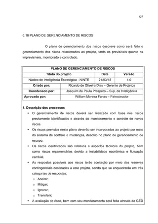 127
6.18 PLANO DE GERENCIAMENTO DE RISCOS
O plano de gerenciamento dos riscos descreve como será feito o
gerenciamento dos riscos relacionados ao projeto, tanto os previsíveis quanto os
imprevisíveis, monitorado e controlado.
PLANO DE GERENCIAMENTO DE RISCOS
Título do projeto Data Versão
Núcleo de Inteligência Estratégica - NINTE 21/03/15 1.0
Criado por: Ricardo de Oliveira Dias – Gerente de Projetos
Coordenado por: Joaquim de Paula Próspero – Sup. de Inteligência
Aprovado por: William Moreira Farias – Patrocinador
1. Descrição dos processos
O gerenciamento de riscos deverá ser realizado com base nos riscos
previamente identificados e através do monitoramento e controle de novos
riscos
Os riscos previstos neste plano deverão ser incorporados ao projeto por meio
do sistema de controle e mudanças, descrito no plano de gerenciamento de
escopo.
Os riscos identificados são relativos a aspectos técnicos do projeto, bem
como riscos orçamentários devido a instabilidade econômica e flutuação
cambial.
As respostas possíveis aos riscos terão aceitação por meio das reservas
contingenciais destinadas a este projeto, sendo que se enquadrarão em três
categorias de respostas;
o Aceitar;
o Mitigar;
o Ignorar;
o Transferir;
A avaliação do risco, bem com seu monitoramento será feita através de GED
 