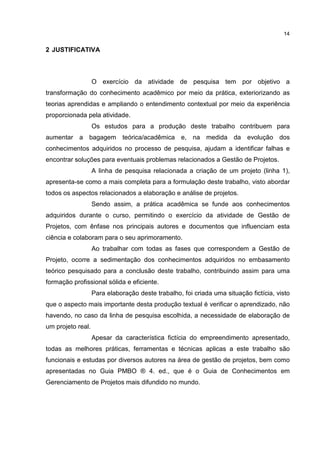 14
2 JUSTIFICATIVA
O exercício da atividade de pesquisa tem por objetivo a
transformação do conhecimento acadêmico por meio da prática, exteriorizando as
teorias aprendidas e ampliando o entendimento contextual por meio da experiência
proporcionada pela atividade.
Os estudos para a produção deste trabalho contribuem para
aumentar a bagagem teórica/acadêmica e, na medida da evolução dos
conhecimentos adquiridos no processo de pesquisa, ajudam a identificar falhas e
encontrar soluções para eventuais problemas relacionados a Gestão de Projetos.
A linha de pesquisa relacionada a criação de um projeto (linha 1),
apresenta-se como a mais completa para a formulação deste trabalho, visto abordar
todos os aspectos relacionados a elaboração e análise de projetos.
Sendo assim, a prática acadêmica se funde aos conhecimentos
adquiridos durante o curso, permitindo o exercício da atividade de Gestão de
Projetos, com ênfase nos principais autores e documentos que influenciam esta
ciência e colaboram para o seu aprimoramento.
Ao trabalhar com todas as fases que correspondem a Gestão de
Projeto, ocorre a sedimentação dos conhecimentos adquiridos no embasamento
teórico pesquisado para a conclusão deste trabalho, contribuindo assim para uma
formação profissional sólida e eficiente.
Para elaboração deste trabalho, foi criada uma situação fictícia, visto
que o aspecto mais importante desta produção textual é verificar o aprendizado, não
havendo, no caso da linha de pesquisa escolhida, a necessidade de elaboração de
um projeto real.
Apesar da característica fictícia do empreendimento apresentado,
todas as melhores práticas, ferramentas e técnicas aplicas a este trabalho são
funcionais e estudas por diversos autores na área de gestão de projetos, bem como
apresentadas no Guia PMBO ® 4. ed., que é o Guia de Conhecimentos em
Gerenciamento de Projetos mais difundido no mundo.
 