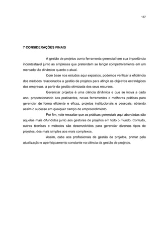 137
7 CONSIDERAÇÕES FINAIS
A gestão de projetos como ferramenta gerencial tem sua importância
incontestável junto as empresas que pretendem se lançar competitivamente em um
mercado tão dinâmico quanto o atual.
Com base nos estudos aqui expostos, podemos verificar a eficiência
dos métodos relacionados a gestão de projetos para atingir os objetivos estratégicos
das empresas, a partir da gestão otimizada dos seus recursos.
Gerenciar projetos é uma ciência dinâmica e que se inova a cada
ano, proporcionando aos praticantes, novas ferramentas e melhores práticas para
gerenciar de forma eficiente e eficaz, projetos institucionais e pessoais, obtendo
assim o sucesso em qualquer campo de empreendimento.
Por fim, vale ressaltar que as práticas gerenciais aqui abordadas são
aquelas mais difundidas junto aos gestores de projetos em todo o mundo. Contudo,
outras técnicas e métodos são desenvolvidos para gerenciar diversos tipos de
projetos, dos mais simples aos mais complexos.
Assim, cabe aos profissionais de gestão de projetos, primar pela
atualização e aperfeiçoamento constante na ciência da gestão de projetos.
 