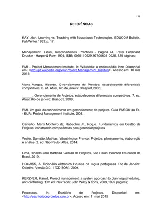 138
REFERÊNCIAS
KAY, Alan. Learning vs. Teaching with Educational Technologies, EDUCOM Bulletin.
Fall/Winter 1983: p. 17;
Management: Tasks, Responsibilities, Practices - Página 44, Peter Ferdinand
Drucker - Harper & Row, 1974, ISBN 0060110929, 9780060110925, 839 páginas;
PMI – Project Management Institute. In: Wikipédia: a enciclopédia livre. Disponível
em: <http://pt.wikipedia.org/wiki/Project_Management_Institute>. Acesso em: 10 mar
2015;
Viana Vargas, Ricardo. Gerenciamento de Projetos: estabelecendo diferenciais
competitivos. 6. ed. Atual, Rio de janeiro: Brasport, 2005;
______. Gerenciamento de Projetos: estabelecendo diferenciais competitivos. 7. ed.
Atual, Rio de janeiro: Brasport, 2009;
PMI. Um guia do conhecimento em gerenciamento de projetos. Guia PMBOK 4a Ed.
- EUA : Project Management Institute, 2008;
Carvalho, Marly Monteiro de; Rabechini Jr., Roque. Fundamentos em Gestão de
Projetos: construindo competências para gerenciar projetos
Woiler, Samsão; Mathias, Whashington Franco. Projetos: planejamento, elaboração
e análise, 2. ed. São Paulo: Atlas, 2014;
Lima, Rinaldo José Barbosa. Gestão de Projetos. São Paulo: Pearson Education do
Brasil, 2010.
HOUAISS, A. Dicionário eletrônico Houaiss da língua portuguesa. Rio de Janeiro:
Objetiva. Versão 3.0. 1 [CD-ROM]. 2009.
KERZNER, Harold. Project management: a system approach to planning scheduling,
and controlling. 10th ed. New York: John Wiley & Sons, 2009, 1092 páginas;
Processos. In: Escritório de Projetos. Disponível em:
<http://escritoriodeprojetos.com.br>. Acesso em: 11 mar 2015;
 