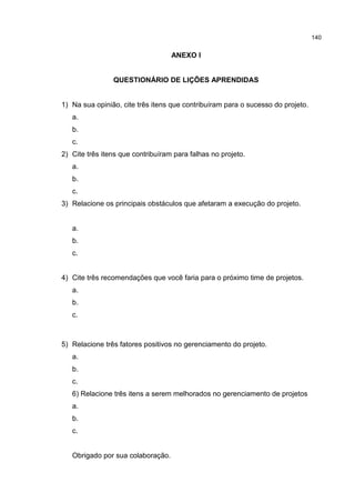 140
ANEXO I
QUESTIONÁRIO DE LIÇÕES APRENDIDAS
1) Na sua opinião, cite três itens que contribuíram para o sucesso do projeto.
a.
b.
c.
2) Cite três itens que contribuíram para falhas no projeto.
a.
b.
c.
3) Relacione os principais obstáculos que afetaram a execução do projeto.
a.
b.
c.
4) Cite três recomendações que você faria para o próximo time de projetos.
a.
b.
c.
5) Relacione três fatores positivos no gerenciamento do projeto.
a.
b.
c.
6) Relacione três itens a serem melhorados no gerenciamento de projetos
a.
b.
c.
Obrigado por sua colaboração.
 