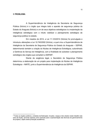 15
3 PROBLEMA
A Superintendência de Inteligência da Secretaria de Segurança
Pública (fictício) é o órgão que integra todo o aparato de segurança pública do
Estado do Araguaia (fictício) e um de seus objetivos estratégicos é a implantação da
inteligência estratégica com o intuito viabilizar o planejamento estratégico de
segurança pública no estado.
Em meados de 2014, a Lei 11.123/2014 (fictícia) foi promulgada e
introduziu alterações a Lei 10.740/2002 (fictícia), a qual criou a Superintendência de
Inteligência da Secretaria de Segurança Pública do Estado do Araguaia – SSPAR,
determinando também a criação do Núcleo de Inteligência Estratégica, subordinado
a Gerência do Serviço de Inteligência, com a finalidade de subsidiar o planejamento
estratégico dos órgãos que compõem a SSPAR2.
Diante da exigência legal, o Secretário de Segurança Pública
determinou a elaboração de um projeto para implantação do Núcleo de Inteligência
Estratégica – NINTE, junto a Superintendência de Inteligência da SSPAR.
2 Todas os órgãos públicos, unidades da federação, funções, cargos e leis citados neste trabalho são
obra de ficção, servindo apenas como exemplo para a apresentação das técnicas de gerenciamento
de projetos, objeto desta produção acadêmica.
 