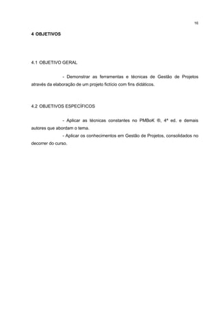 16
4 OBJETIVOS
4.1 OBJETIVO GERAL
- Demonstrar as ferramentas e técnicas de Gestão de Projetos
através da elaboração de um projeto fictício com fins didáticos.
4.2 OBJETIVOS ESPECÍFICOS
- Aplicar as técnicas constantes no PMBoK ®, 4ª ed. e demais
autores que abordam o tema.
- Aplicar os conhecimentos em Gestão de Projetos, consolidados no
decorrer do curso.
 