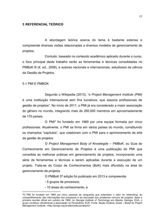 17
5 REFERENCIAL TEÓRICO
A abordagem teórica acerca do tema é bastante extensa e
compreende diversas visões relacionadas a diversos modelos de gerenciamento de
projetos.
Contudo, baseado no conteúdo acadêmico aplicado durante o curso,
o foco principal deste trabalho serão as ferramentas e técnicas consolidadas no
PMBoK ® (4. ed., 2008), e autores nacionais e internacionais, estudiosos da ciência
da Gestão de Projetos.
5.1 PMI E PMBOK
Segundo o Wikipedia (2013), “o Project Management Institute (PMI)
é uma instituição internacional sem fins lucrativos, que associa profissionais de
gestão de projetos”. No início de 2011, o PMI já era considerado a maior associação
do gênero no mundo, integrando mais de 260.000 membros em aproximadamente
de 170 países.
O PMI3 foi fundado em 1969 por uma equipe formada por cinco
profissionais. Atualmente, o PMI se firma em vários países do mundo, constituindo
os chamados “capítulos”, que colaboram com o PMI para o aprimoramento da arte
da gestão de projetos.
O Project Management Body of Knowlegde – PMBoK, ou Guia do
Conhecimento em Gerenciamento de Projetos é uma publicação do PMI que
consolida as melhoras práticas em gerenciamento de projetos, incorporando uma
série de ferramentas e técnicas a serem aplicadas durante a execução de um
projeto. Trata-se do Corpo de Conhecimentos (BoK) mais difundido na área do
gerenciamento de projetos.
O PMBoK 5ª edição foi publicado em 2013 e compreende:
- 5 grupos de processos;
- 10 áreas do conhecimento, e
3O PMI foi fundado em 1969 por cinco pessoas de vanguarda que entendiam o valor do networking, do
compartilhamento das informações dos processos e da discussão dos problemas comuns de projetos. Após a
primeira reunião oficial em outubro de 1969, no Georgia Institute of Technology em Atlanta, Geórgia, EUA, o
grupo constituiu oficialmente a associação na Pensilvânia, EUA. Fonte: Seção Goiânia, Goiás – Brasil do Project
Management Institute. <http://pmigo.org.br/site/institucional/pmi>
 