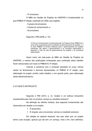 18
- 47 processos.
O MBA em Gestão de Projetos da UNOPAR é fundamentado no
guia PMBoK 4ª edição, publicado em 2008, que engloba:
- 5 grupos de processos;
- 9 áreas do conhecimento, e
- 42 processos;
Segundo o PMI (2008, p. 10):
O Guia do Conhecimento em gerenciamento de Projetos (Guia PMBoK ®) é
uma norma reconhecida para a profissão de gerenciamento de projetos. [...]
O Guia PMBOK ® fornece diretrizes para o gerenciamento de projetos
individuais. Ele define o gerenciamento e os conceitos relacionados e
descreve o ciclo de vida do gerenciamento de projetos o os processos
relacionados.
Assim como nas web-aulas do MBA em Gestão de Projetos da
UNOPAR, a maioria das publicações embasadas para confecção deste trabalho
foram estruturadas com base no PMBoK ®, 4ª edição.
Visando a coerência com o conteúdo estudado no curso, iremos
adotar as ferramentas e técnicas apresentadas no PMBoK ® 4ª edição, para
elaboração do projeto contido neste trabalho, e em grande parte, para elaboração
deste referencial teórico.
5.2 O QUE É UM PROJETO
Segundo o PMI (2013, p. 3), “projeto é um esforço temporário
empreendido para criar um produto, serviço ou resultado exclusivo”.
Na definição do referido Instituto, dois aspectos fundamentais são
observados em relação a um projeto:
É temporário;
É singular, pois cria produto, serviço ou resultado exclusivo.
Em relação ao aspecto temporal, não quer dizer que um projeto
tenha curta duração, apenas que ele tem um começo, meio e fim, bem definidos.
 