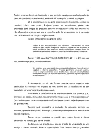 19
Porém, mesmo depois de finalizado, o seu produto, serviço ou resultado poderão
perdurar por tempo indeterminado, enquanto for viável para o cliente do projeto.
Já a singularidade se dá pela exclusividade do produto, serviço ou
resultado criado pelo projeto. Projetos podem ser semelhantes, porém são
efetivados para criação de produtos, serviços ou resultados ainda não criados ou
não alcançados, mesmo que seja a reconfiguração de um processo ou a inovação
nas características de um produto já existente.
Vargas (2009) conceitua projeto como:
Projeto é um empreendimento não repetitivo, caracterizado por uma
sequência clara e lógica de eventos, com início, meio e fim, que se destina a
atingir um objetivo claro e definido, sendo conduzido por pessoas dentro de
parâmetros predefinidos de tempo, custo, recursos envolvidos e qualidade.
Tuman (1983, apud CARVALHO; RABECHINI, 2011, p. 21), por sua
vez, conceitua projetos, asseverando que:
Um projeto é uma organização de pessoas dedicadas que visam atingir um
propósito e objetivo específicos. Projetos geralmente envolvem gastos,
ações ou empreendimentos únicos de altos riscos e devem ser completados
numa certa data por um montante de dinheiro, dentro de alguma expectativa
de desempenho.
A abrangente conceito de Tuman, envolve outros aspectos não
observados na definição de projetos do PMI, dentre eles a necessidade de ser
executado por uma “organização de pessoas”.
Isso reflete a característica de interdependência dos projetos que,
em todos os casos, demandam relacionamento interpessoal e “interorganizacional”
(em muitos casos) para a condução de qualquer tipo de projeto, seja de pequeno ou
de grande porte.
Sempre será necessária a aquisição de recursos, serviços ou
insumos, que levarão o projeto a interagir com outras partes que não os membros da
equipe do projeto.
Tuman ainda considera a questão dos custos, tempo e riscos
envolvidos na consecução de um projeto.
Certamente, um projeto, quer seja de criação de um produto, de um
serviço ou de um resultado, levará a organização a fazer desembolsos programados
 